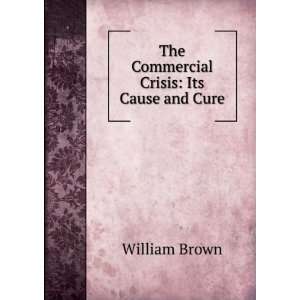  The Commercial Crisis Its Cause and Cure William Brown 